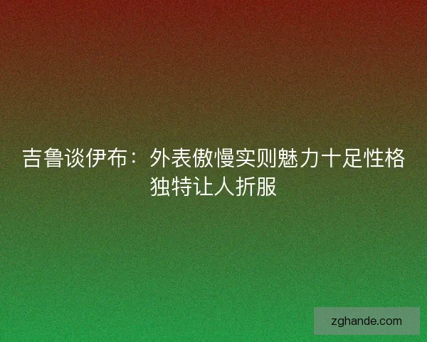 吉鲁谈伊布:外表傲慢实则魅力十足性格独特让人折服 吉鲁谈伊布:外表傲慢实则魅力十足性格独特让人折服
