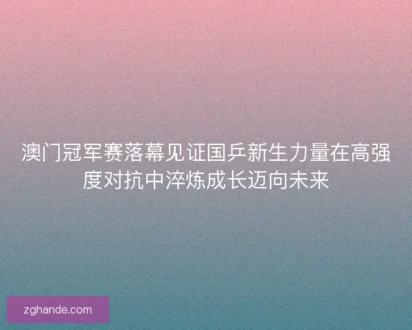 澳门冠军赛落幕见证国乒新生力量在高强度对抗中淬炼成长迈向未来