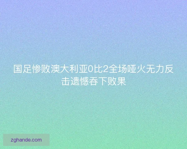 国足惨败澳大利亚0比2全场哑火无力反击遗憾吞下败果