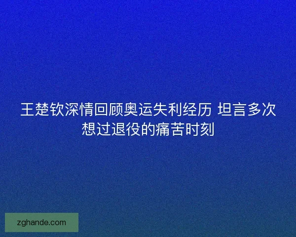 王楚钦深情回顾奥运失利经历 坦言多次想过退役的痛苦时刻