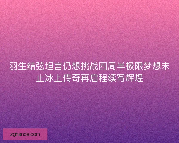 羽生结弦坦言仍想挑战四周半极限梦想未止冰上传奇再启程续写辉煌