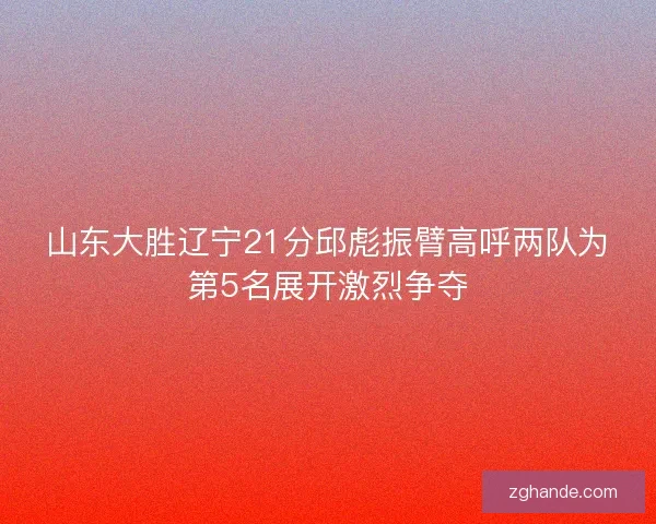 山东大胜辽宁21分邱彪振臂高呼两队为第5名展开激烈争夺