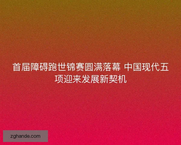 首届障碍跑世锦赛圆满落幕 中国现代五项迎来发展新契机