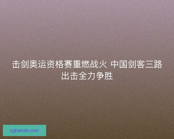 击剑奥运资格赛重燃战火 中国剑客三路出击全力争胜 击剑奥运资格赛重燃战火 中国剑客三路出击全力争胜