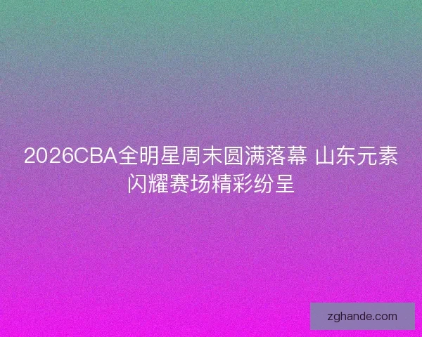 2026CBA全明星周末圆满落幕 山东元素闪耀赛场精彩纷呈