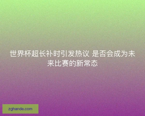 世界杯超长补时引发热议 是否会成为未来比赛的新常态