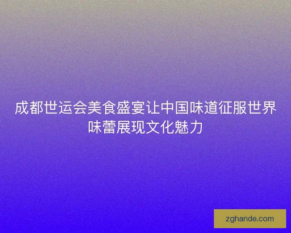 成都世运会美食盛宴让中国味道征服世界味蕾展现文化魅力