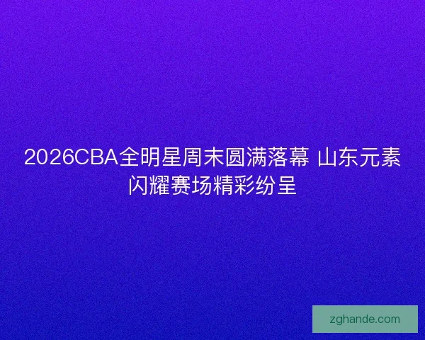 2026CBA全明星周末圆满落幕 山东元素闪耀赛场精彩纷呈
