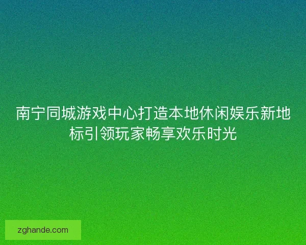 南宁同城游戏中心打造本地休闲娱乐新地标引领玩家畅享欢乐时光 南宁同城游戏中心打造本地休闲娱乐新地标引领玩家畅享欢乐时光
