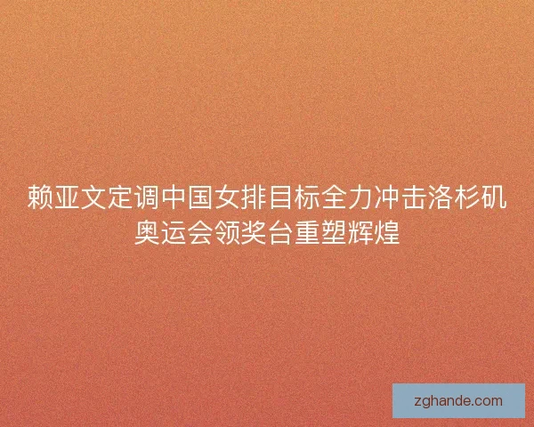 赖亚文定调中国女排目标全力冲击洛杉矶奥运会领奖台重塑辉煌
