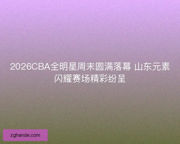 2026CBA全明星周末圆满落幕 山东元素闪耀赛场精彩纷呈
