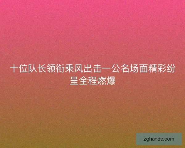 十位队长领衔乘风出击一公名场面精彩纷呈全程燃爆