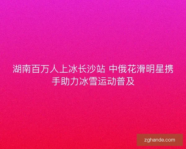 湖南百万人上冰长沙站 中俄花滑明星携手助力冰雪运动普及 湖南百万人上冰长沙站 中俄花滑明星携手助力冰雪运动普及